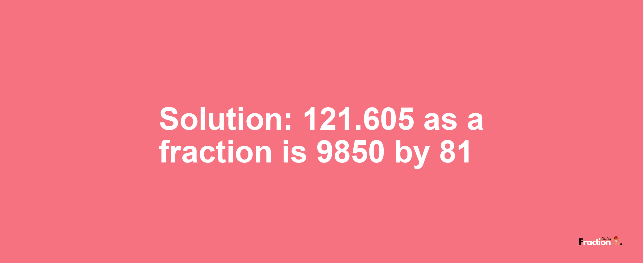 Solution:121.605 as a fraction is 9850/81